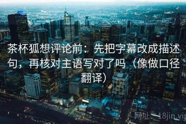 茶杯狐想评论前：先把字幕改成描述句，再核对主语写对了吗（像做口径翻译）