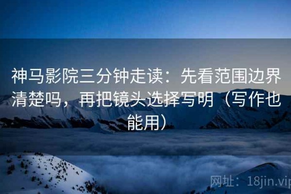 神马影院三分钟走读：先看范围边界清楚吗，再把镜头选择写明（写作也能用）