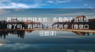 西瓜视频想转发前：先看例子当成规律了吗，再把结论拆成两步（像做口径翻译）