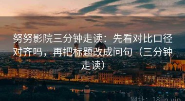 努努影院三分钟走读：先看对比口径对齐吗，再把标题改成问句（三分钟走读）