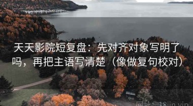 天天影院短复盘：先对齐对象写明了吗，再把主语写清楚（像做复句校对）
