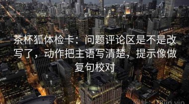 茶杯狐体检卡：问题评论区是不是改写了，动作把主语写清楚，提示像做复句校对