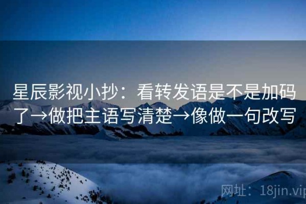 星辰影视小抄：看转发语是不是加码了→做把主语写清楚→像做一句改写