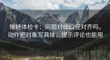 推特体检卡：问题对比口径对齐吗，动作把对象写具体，提示评论也能用