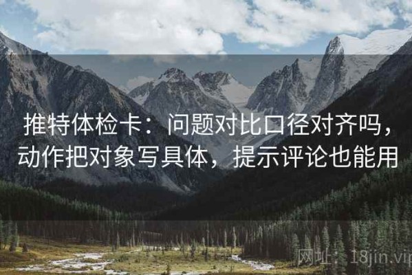 推特体检卡：问题对比口径对齐吗，动作把对象写具体，提示评论也能用