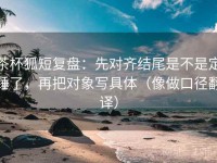茶杯狐短复盘：先对齐结尾是不是定锤了，再把对象写具体（像做口径翻译）