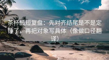 茶杯狐短复盘：先对齐结尾是不是定锤了，再把对象写具体（像做口径翻译）