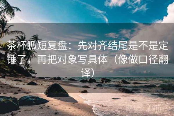 茶杯狐短复盘：先对齐结尾是不是定锤了，再把对象写具体（像做口径翻译）