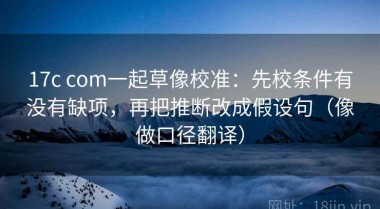 17c com一起草像校准：先校条件有没有缺项，再把推断改成假设句（像做口径翻译）
