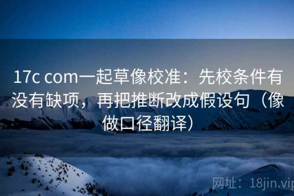 17c com一起草像校准：先校条件有没有缺项，再把推断改成假设句（像做口径翻译）
