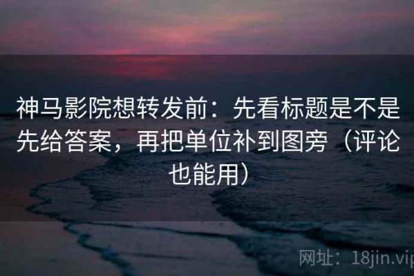 神马影院想转发前：先看标题是不是先给答案，再把单位补到图旁（评论也能用）