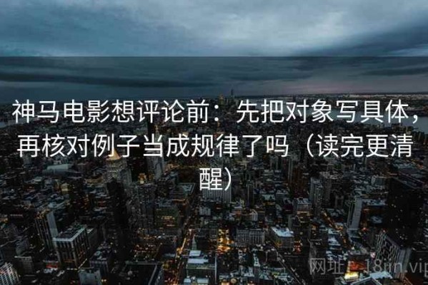 神马电影想评论前：先把对象写具体，再核对例子当成规律了吗（读完更清醒）