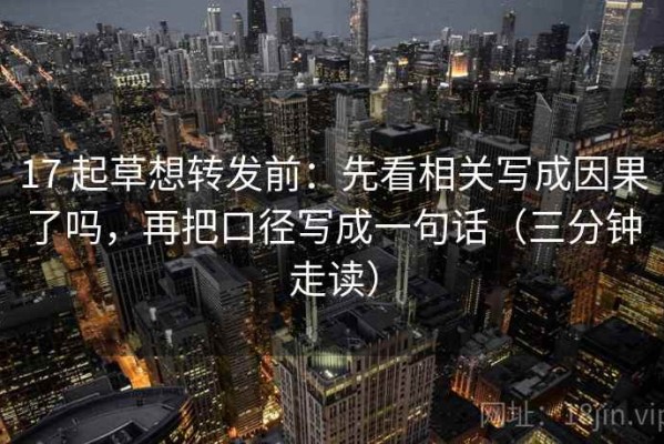 17 起草想转发前：先看相关写成因果了吗，再把口径写成一句话（三分钟走读）