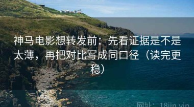 神马电影想转发前：先看证据是不是太薄，再把对比写成同口径（读完更稳）