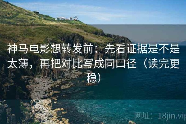 神马电影想转发前：先看证据是不是太薄，再把对比写成同口径（读完更稳）