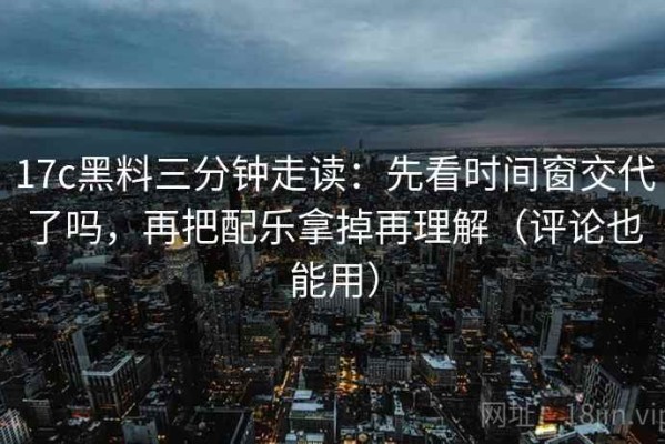 17c黑料三分钟走读：先看时间窗交代了吗，再把配乐拿掉再理解（评论也能用）