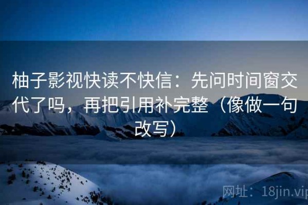 柚子影视快读不快信：先问时间窗交代了吗，再把引用补完整（像做一句改写）