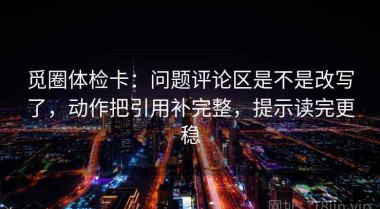 觅圈体检卡：问题评论区是不是改写了，动作把引用补完整，提示读完更稳