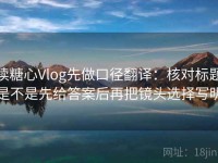 读糖心Vlog先做口径翻译：核对标题是不是先给答案后再把镜头选择写明