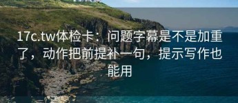 17c.tw体检卡：问题字幕是不是加重了，动作把前提补一句，提示写作也能用