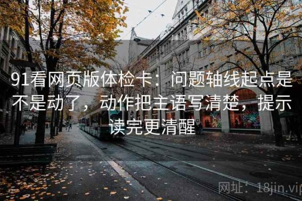 91看网页版体检卡：问题轴线起点是不是动了，动作把主语写清楚，提示读完更清醒