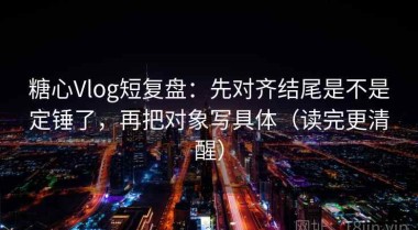 糖心Vlog短复盘：先对齐结尾是不是定锤了，再把对象写具体（读完更清醒）