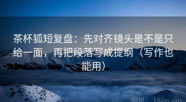 茶杯狐短复盘：先对齐镜头是不是只给一面，再把段落写成提纲（写作也能用）