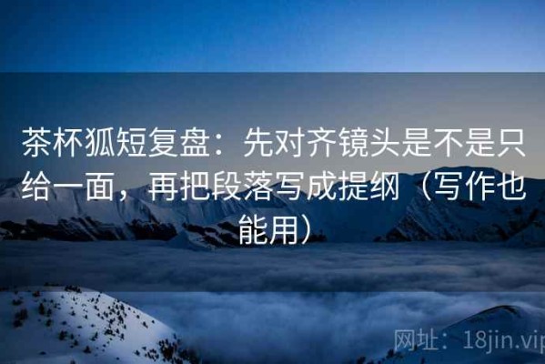 茶杯狐短复盘：先对齐镜头是不是只给一面，再把段落写成提纲（写作也能用）