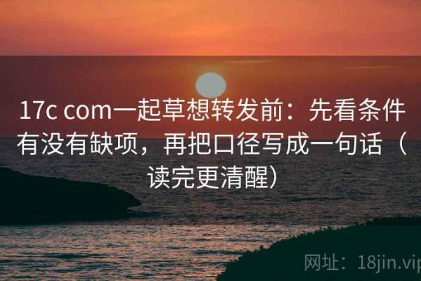 17c com一起草想转发前：先看条件有没有缺项，再把口径写成一句话（读完更清醒）