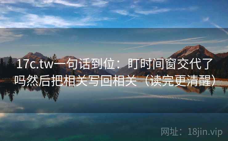 17c.tw一句话到位：盯时间窗交代了吗然后把相关写回相关（读完更清醒）