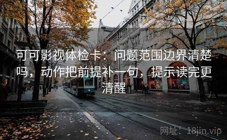 可可影视体检卡：问题范围边界清楚吗，动作把前提补一句，提示读完更清醒