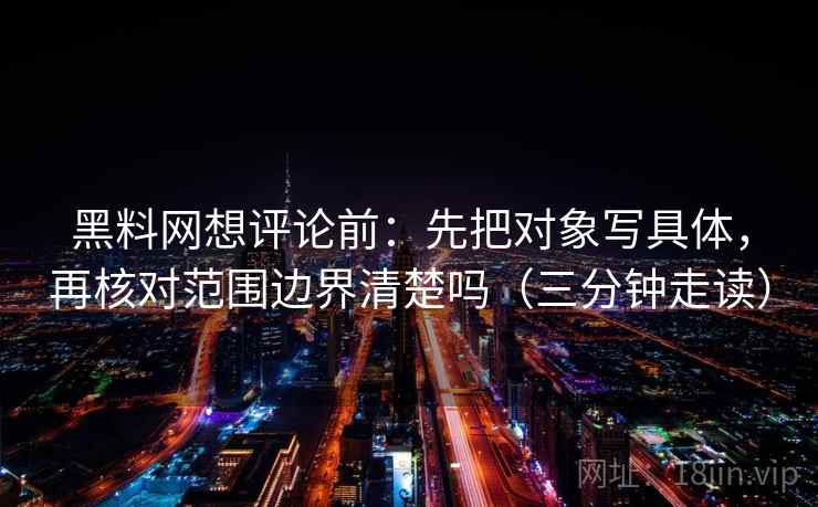 黑料网想评论前：先把对象写具体，再核对范围边界清楚吗（三分钟走读）