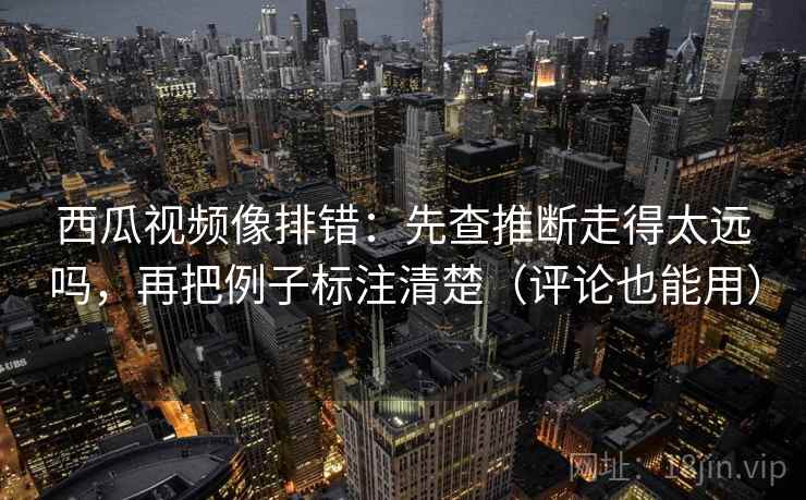 西瓜视频像排错:先查推断走得太远吗,再把例子标注清楚(评论也能用) 西瓜视频像排错:先查推断走得太远吗,再把例子标注清楚(评论也能用)