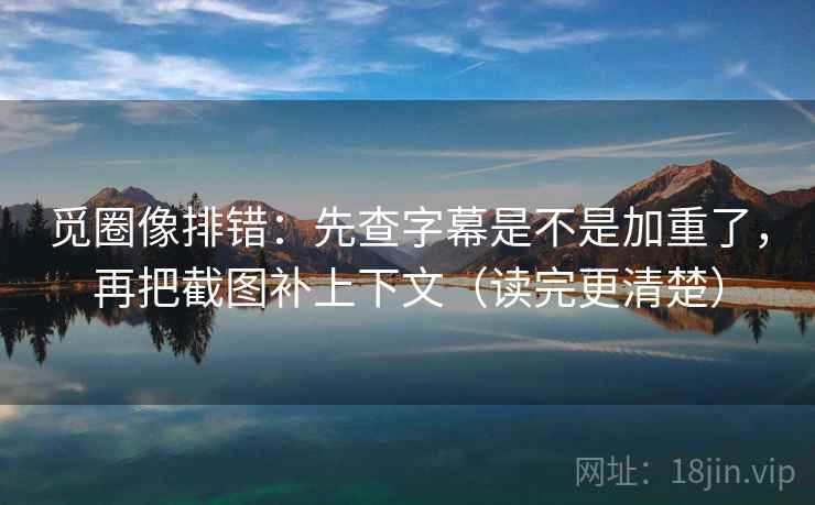觅圈像排错：先查字幕是不是加重了，再把截图补上下文（读完更清楚）
