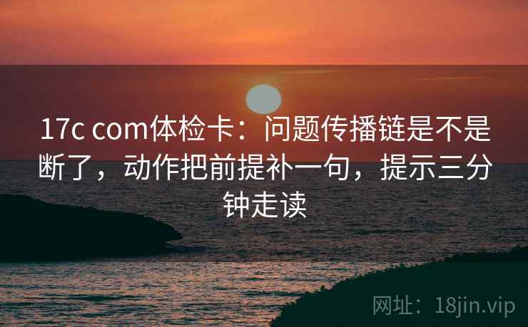 17c com体检卡:问题传播链是不是断了,动作把前提补一句,提示三分钟走读 17c com体检卡:问题传播链是不是断了,动作把前提补一句,提示三分钟走读