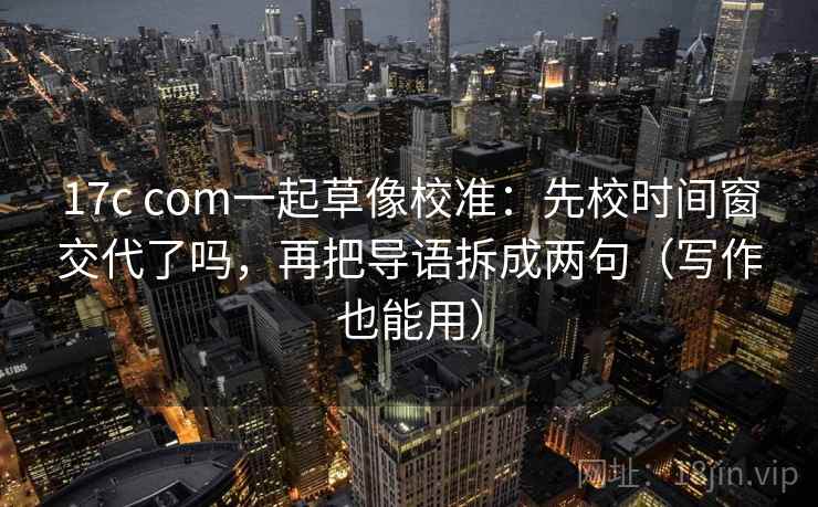 17c com一起草像校准:先校时间窗交代了吗,再把导语拆成两句(写作也能用) 17c com一起草像校准:先校时间窗交代了吗,再把导语拆成两句(写作也能用)