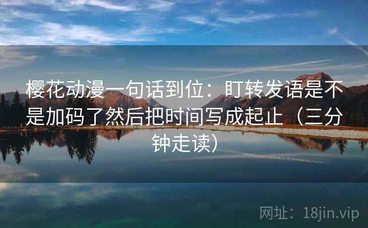 樱花动漫一句话到位:盯转发语是不是加码了然后把时间写成起止(三分钟走读) 樱花动漫一句话到位:盯转发语是不是加码了然后把时间写成起止(三分钟走读)