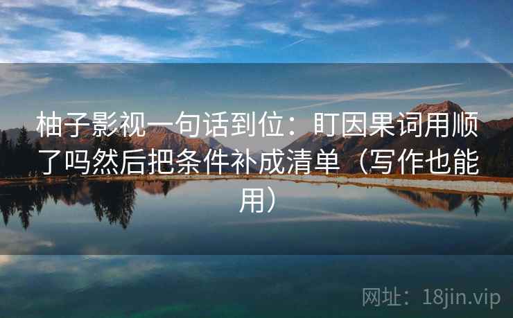 柚子影视一句话到位:盯因果词用顺了吗然后把条件补成清单(写作也能用) 柚子影视一句话到位:盯因果词用顺了吗然后把条件补成清单(写作也能用)