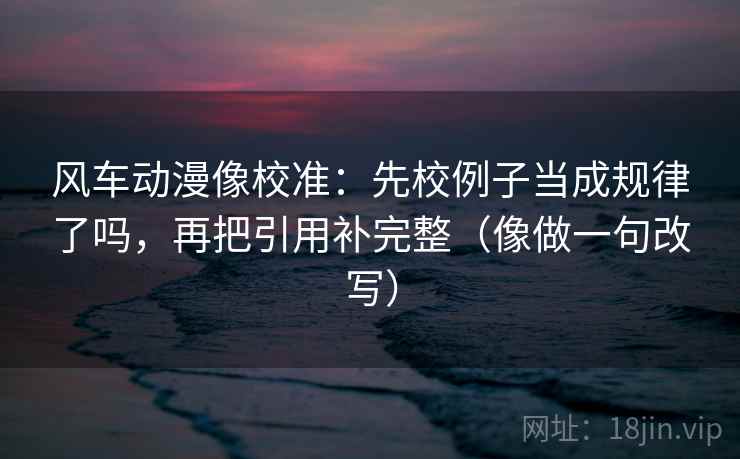 风车动漫像校准：先校例子当成规律了吗，再把引用补完整（像做一句改写）