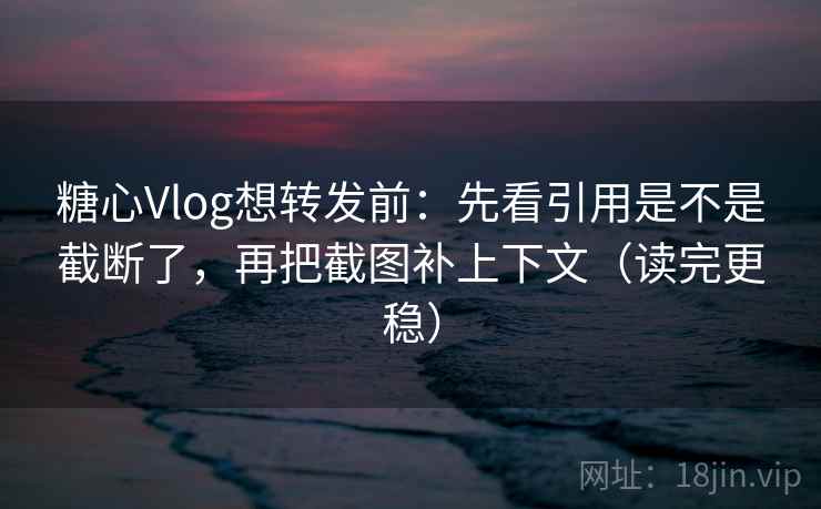 糖心Vlog想转发前：先看引用是不是截断了，再把截图补上下文（读完更稳）