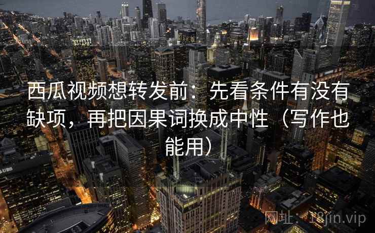 西瓜视频想转发前：先看条件有没有缺项，再把因果词换成中性（写作也能用）