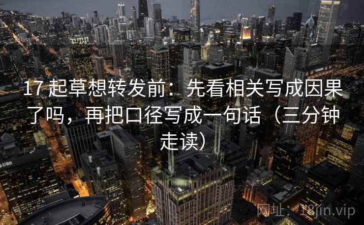 17 起草想转发前：先看相关写成因果了吗，再把口径写成一句话（三分钟走读）