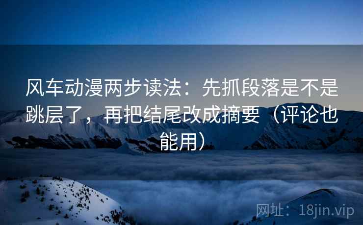 风车动漫两步读法：先抓段落是不是跳层了，再把结尾改成摘要（评论也能用）