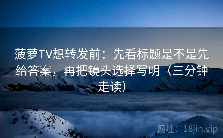 菠萝TV想转发前:先看标题是不是先给答案,再把镜头选择写明(三分钟走读) 菠萝TV想转发前:先看标题是不是先给答案,再把镜头选择写明(三分钟走读)