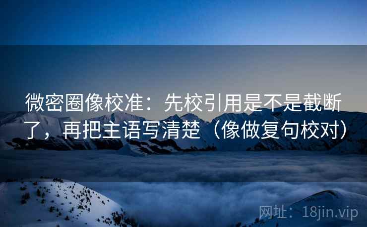 微密圈像校准:先校引用是不是截断了,再把主语写清楚(像做复句校对) 微密圈像校准:先校引用是不是截断了,再把主语写清楚(像做复句校对)