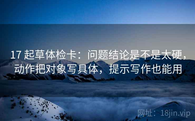 17 起草体检卡:问题结论是不是太硬,动作把对象写具体,提示写作也能用 17 起草体检卡:问题结论是不是太硬,动作把对象写具体,提示写作也能用