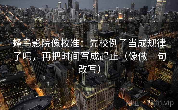 蜂鸟影院像校准:先校例子当成规律了吗,再把时间写成起止(像做一句改写) 蜂鸟影院像校准:先校例子当成规律了吗,再把时间写成起止(像做一句改写)