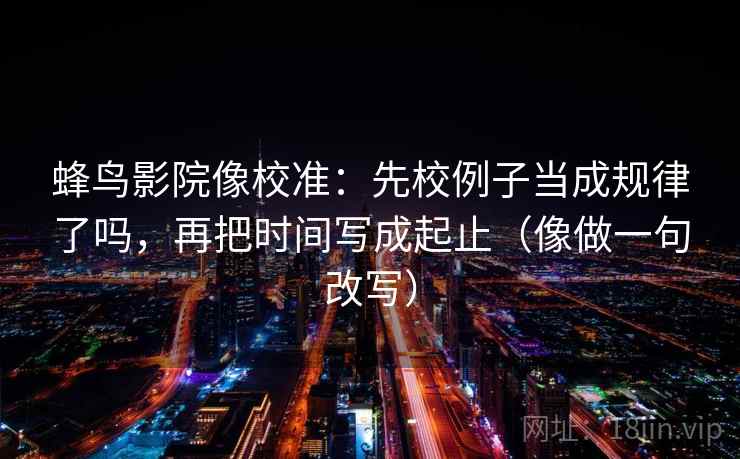 蜂鸟影院像校准:先校例子当成规律了吗,再把时间写成起止(像做一句改写) 蜂鸟影院像校准:先校例子当成规律了吗,再把时间写成起止(像做一句改写)