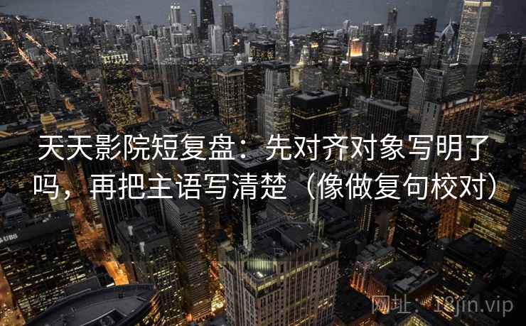 天天影院短复盘:先对齐对象写明了吗,再把主语写清楚(像做复句校对) 天天影院短复盘:先对齐对象写明了吗,再把主语写清楚(像做复句校对)