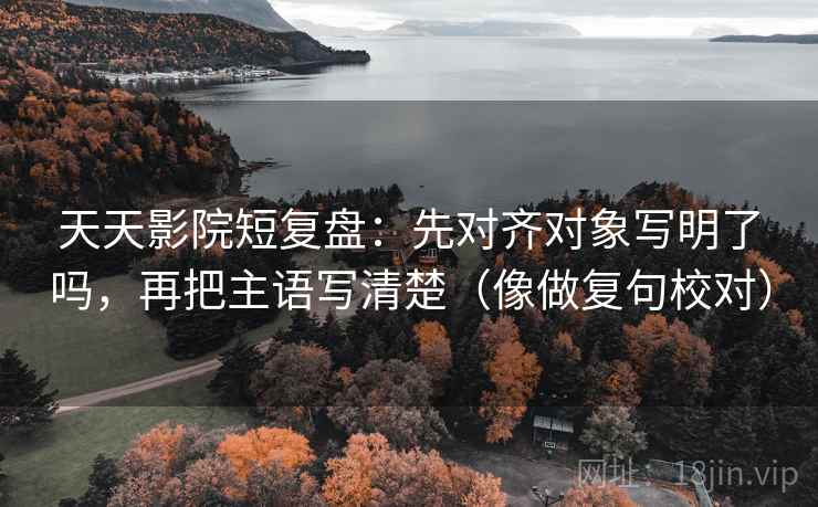 天天影院短复盘:先对齐对象写明了吗,再把主语写清楚(像做复句校对) 天天影院短复盘:先对齐对象写明了吗,再把主语写清楚(像做复句校对)